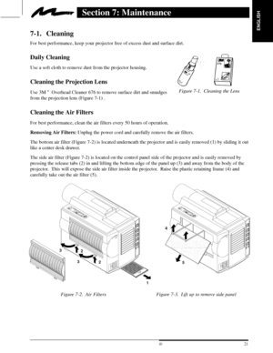 Page 23ENGLISH
Figure 7-1. Cleaning the Lens
21  3M 19973M Multimedia Projector MP8660
Section 7: Maintenance
7-1. Cleaning
For best performance, keep your projector free of excess dust and surface dirt.
Daily Cleaning
Use a soft cloth to remove dust from the projector housing.
Cleaning the Projection Lens
Use 3M Overhead Cleaner 676 to remove surface dirt and smudges 
from the projection lens (Figure 7-1) .
Cleaning the Air Filters
For best performance, clean the air filters every 50 hours of operation....