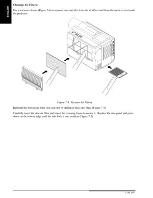 Page 24ENGLISH
22 3M 19973M Multimedia Projector MP8660
Cleaning Air Filters:
Use a vacuum cleaner (Figure 7-4) to remove dust and dirt from the air filters and from the mesh screen inside
the projector.
Figure 7-4. Vacuum Air Filters
Reinstall the bottom air filter (top side up) by sliding it back into place (Figure 7-4).
Carefully insert the side air filter and lower the retaining frame to secure it.  Replace the side panel and press
down on the bottom edge until the tabs lock it into position (Figure 7-2)....