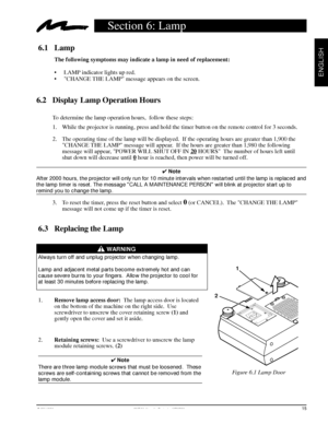 Page 17© 3M 1998 3Mª Multimedia Projector MP8730
ENGLISH
6.3 Replacing the Lamp
                    WARNING
Always turn off and unplug projector when changing lamp.
Lamp and adjacent metal parts become extremely hot and can
cause severe burns to your fingers.  Allow the projector to cool for
at least 30 minutes before replacing the lamp.
1.Remove lamp access door:  The lamp access door is located
on the bottom of the machine on the right side.  Use
screwdriver to unscrew the cover retaining screw (1) and
gently...