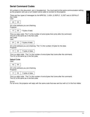 Page 29© 3M 1998 3Mª Multimedia Projector MP8730
ENGLISH
Serial Command Codes
All numbers in this document  are in Hexadecimal.  You must send at the same communication setting
as the projector and use a null modem serial cable to connect to the projector.
There are four types of messages for the MP8730, 1) ASK, 2) REPLY,  3) SET and 4) DEFAULT.
Ask Code:
User:
20 XX
XX is the attribute you are checking.
Projector:
1Y XX Y bytes of data
This is a reply code. The Y is the number of extra bytes that come after...