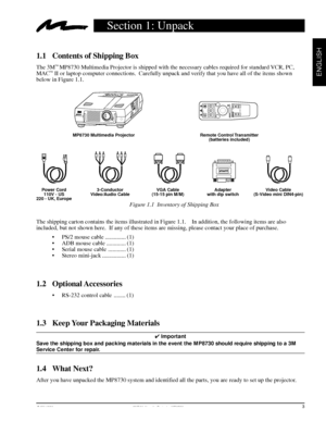 Page 5© 3M 1998 3Mª Multimedia Projector MP8730
ENGLISH
Section 1: Unpack
1.1 Contents of Shipping Box
The 3Mª MP8730 Multimedia Projector is shipped with the necessary cables required for standard VCR, PC,
MACª II or laptop computer connections.  Carefully unpack and verify that you have all of the items shown
below in Figure 1.1.
1.4 What Next?
After you have unpacked the MP8730 system and identified all the parts, you are ready to set up the projector.Figure 1.1  Inventory of Shipping Box
The shipping...