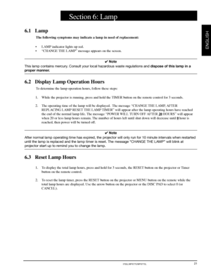 Page 23© 3M 2000 3M™ Multimedia Projector MP8755/MP8755L/MP8770/MP8770L
ENGLISH
21
6.1 Lamp
The following symptoms may indicate a lamp in need of replacement:
•LAMP indicator lights up red.
•“CHANGE THE LAMP” message appears on the screen.
✔ Note
This lamp contains mercury. Consult your local hazardous waste regulations and dispose of this lamp in a
proper manner.
6.2 Display Lamp Operation Hours
To determine the lamp operation hours, follow these steps:
1. While the projector is running, press and hold the...