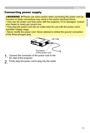 Page 13
13
ENGLISH

Setting up
Connecting power supply
WARNING  ►Please use extra caution when connecting the power cord as 
incorrect or faulty connections may result in ﬁre and/or electrical shock.
• Only use the power cord that came with the projector. If it is damaged, contact 
your dealer to newly get correct one.
• Only plug the power cord into an outlet rated for use with the power cord's 
speciﬁed voltage range.
• Never modify the power cord. Never attempt to defeat the ground connection 
of the...