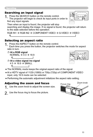 Page 18
18

Operating
Adjusting the zoom and focus
1. Use the zoom knob to adjust the screen size.  
2. Use the focus ring to focus the picture.
Searching an input signal
1. Press the SEARCH button on the remote control.   
The projector will begin to check its input ports in order to 
ﬁnd any input signals. 
Then when an input is found, the projector will stop 
searching and display the image. If no signal is found, the projector will return 
to the state selected before the operation. 
RGB IN1  RGB IN2 ...