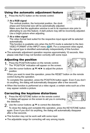Page 19
19
ENGLISH

Operating
Correcting the keystone distortions
1. Press the KEYSTONE button on the remote control. 
A dialog will appear on the screen to aid you in
 correcting 
the distortion.
2. Use the cursor buttons ▲/▼ to correct the distortion.
To close the dialog and complete this operation, press the KEYSTONE button 
again. Even if you don’t do anything, the dialog will automatically disappear 
after a few seconds. 
● This function may not be work well with some input.
● The adjustable range for...