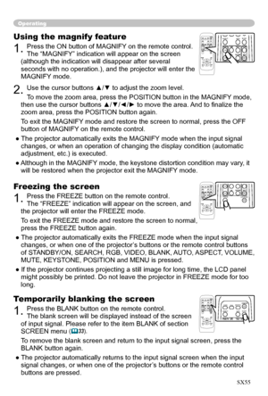 Page 20
20

Operating
Freezing the screen
1. Press the FREEZE button on the remote control.  
The “FREEZE” indication will appear on the screen, and 
the projector will enter the FREEZE mode.
To exit the  FREEZ
E mode and restore the screen to normal, 
press the FREEZE button again. 
● The projector automatically exits the FREEZE mode when the input signal 
changes, or when  one of the projector’s buttons or the remote control buttons 
of STANDBY/ON, SEARCH, RGB, VIDEO, BLANK, AUTO, ASPECT, VOLUME, 
MUTE,...