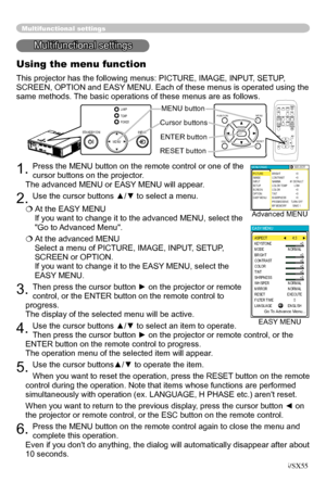 Page 22
22
Multifunctional settings
Multifunctional settings
Using the menu function
This projector has the following menus: PICTURE, IMAGE, INPUT, SETUP, 
SCREEN, OPTION and EASY MENU. Each of these menus is operated using the 
same methods. The basic operations of these menus are as follows.
1. Press the MENU button on the remote control or one of the 
cursor buttons on the projector.
   
The advanced MENU or EASY MENU will appear
. 
2. Use the cursor buttons ▲/▼ to select a menu.
 At the EASY MENU 
If you...