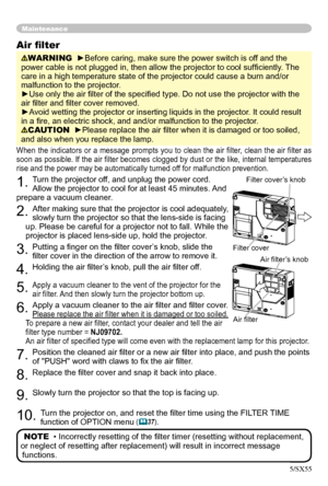 Page 40
40

Maintenance
When the  indicators  or  a  message  prompts  you  to  clean  the  air  ﬁlter,  clean  the  air  ﬁlter  as 
soon as possible
.  If the air ﬁlter becomes clogged by dust or the like, internal temperatures 
rise and the power may be automatically turned off for malfunction prevention.
1. Turn the projector off, and unplug the power cord. 
Allow the projector to cool for at least 45 minutes. And 
prepare a vacuum cleaner.
2. After making sure that the projector is cool adequately, 
slowly...