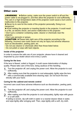 Page 41
41
ENGLISH

Maintenance
WARNING    ►Before caring, make sure the power switch is off and the 
power cable is not plugged in, and then allow the projector to cool sufﬁ ciently. 
The care in a high temperature state of the projector could cause a burn and/or 
malfunction to the projector.
►Never try to care for the inside of the projector personally. Doing is so 
dangerous. 
►Avoid wetting the projector or inserting liquids in the projector. It could result 
in a ﬁre, an electric shock, and and/or...