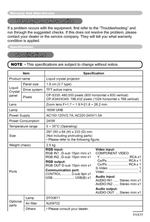 Page 48
48

Warranty And After-Ser vice
Warranty and after-service
If a problem occurs with the equipment, ﬁrst refer to the “Troubleshooting” and 
run through the suggested checks. If this does not resolve the problem, please 
contact your dealer or the service company. They will tell you what warranty 
condition is applied.
Speciﬁcations
Speciﬁcations
NOTE  • This speciﬁcations are subject to change without notice.
Item Speciﬁcation
Product nameLiquid crystal projector
Liquid
Crystal
panel
Panel size1.8 cm...