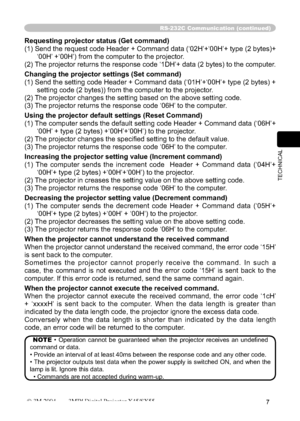 Page 57
7
TECHNICAL
RS-232C Communication (continued)
Requesting projector status (Get command)
(1) Send the request code Header + Command data (‘02H’+‘00H’\
+ type (2 bytes)+‘00H’ +‘00H’) from the computer to the projector.
(2) The projector returns the response code ‘1DH’+ data (2 bytes) to\
 the computer.
Changing the projector settings (Set command)
(1) Send the setting code Header + Command data (‘01H’+‘00H’\
+ type (2 bytes) +  setting code (2 bytes)) from the computer to the projector. 
(2) The projector...