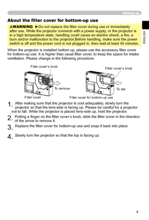 Page 9
9
ENGLISH

Setting up
About the ﬁlter cover for bottom-up use
WARNING  ►Do not replace the ﬁlter cover during use or immediately 
after use. While the projector connects with a power supply, or the projector is 
in a high temperature state, handling could cause an electric shock, a ﬁ re, a 
burn and/or malfunction to the projector.Before handling, make sure the power 
switch is off and the power cord is not plugged in, then wait at least 45 minutes.
When the projector is installed bottom up, please use...