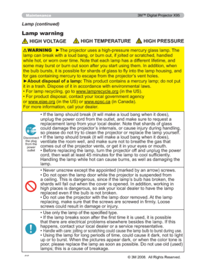 Page 66
66
Maintenance
Lamp warning
Lamp (continued)
 HIGH VOLTAGE HIGH TEMPERATURE HIGH PRESSURE
y7KHSURMHFWRUXVHVDKLJKSUHVVXUHPHUFXU\JODVVODPS7KH
ODPSFDQEUHDNZLWKDORXGEDQJRUEXUQRXWLIMROWHGRUVFUD WFKHGKDQGOHG
ZKLOHKRWRUZRUQRYHUWLPH1RWHWKDWHDFKODPSKDVDGLIIHUH QWOLIHWLPHDQG
VRPHPD\EXUVWRUEXUQRXWVRRQDIWHU\RXVWDUWXVLQJWKHP,Q DGGLWLRQZKHQ
WKHEXOEEXUVWVLWLVSRVVLEOHIRUVKDUGVRIJODVVWRÀ\LQWR WKHODPSKRXVLQJDQG...