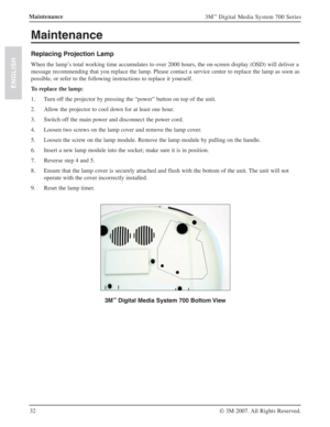 Page 3232
3M™ Digital Media System 700 Series
© 3M 2007. All Rights Reserved.
ENGLISH
Maintenance
Maintenance
Replacing Projection Lamp
When the lamp’s total working time accumulates to over 2000 hours, the on-screen display (OSD) will deliver a 
message recommending that you replace the lamp. Please contact a service center to replace the lamp as soon as 
possible, or refer to the following instructions to replace it yourself.
To replace the lamp:
1. Turn off the projector by pressing the “power” button on top...