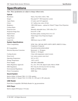 Page 3333 3M
™ Digital Media System 700 Series
© 3M 2007. All Rights Reserved.
ENGLISH
Specifications
Specifications
Note: These specifications are subject to change without notice.
Optical
Resolution: Native, True XGA (1024 x 768)
Imager: One panel 0.7" DLP projection system
Aspect Ratio: 4:3 native and 16:9 supported
Colors: 16.7 million true colors (24 bit)
Brightness: 1500 ANSI lumens – optimal for Vikuiti™ Super Close Projection
Contrast Ratio: 1300:1
Projection lens: Manually adjustable focus, 130%...