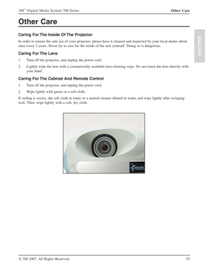 Page 3535 3M
™ Digital Media System 700 Series
© 3M 2007. All Rights Reserved.
ENGLISH
Other Care
Caring For The Inside Of The Projector 
In order to ensure the safe use of your projector, please have it cleaned and inspected by your local dealer about 
once every 2 years. Never try to care for the inside of the unit yourself. Doing so is dangerous.
Caring For The Lens 
1. Turn off the projector, and unplug the power cord.
2. Lightly wipe the lens with a commercially available lens-cleaning wipe. Do not touch...