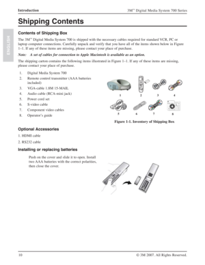 Page 1010 Introduction
3M™ Digital Media System 700 Series
© 3M 2007. All Rights Reserved.
ENGLISH
Shipping Contents
Contents of Shipping Box
The 3M™ Digital Media System 700 is shipped with the necessary cables required for standard VCR, PC or 
laptop computer connections. Carefully unpack and verify that you have all of the items shown below in Figure 
1–1. If any of these items are missing, please contact your place of purchase.
Note: A set of cables for connection to Apple Macintosh is available as an...