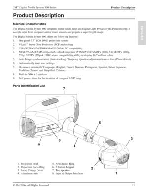Page 11Product Description
Machine Characteristics
The Digital Media System 800 integrates metal halide lamp and Digital Light Processor (DLP) technology. It 
accepts input from computer and/or video sources and projects a super bright image.
The Digital Media System 800 offers the following features:
1. One panel 0.7” DDR DMD projection system
2. Vikuiti
™ Super Close Projection(SCP) technology
3. VGA/SVGA/XGA/SXGA/MAC/(UXGA) PC compatibility
4. NTSC/PAL/SECAM/Composite/S-video/Component (YPbPr/YCbCr)/SDTV...