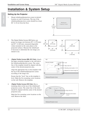 Page 1212
3M™ Digital Media System 800 Series
© 3M 2007. All Rights Reserved.
ENGLISH
Installation and System Setup
Installation & System Setup 
Setting Up the Projector
1.  Mount whiteboard/projection screen in desired 
location on wall if necessary. The top of the 
whiteboard/projecction screen should be at least 
86" (2.18 m) from the floor.
86"
(2.18 m)
to floor
Whiteboard/
Projection ScreenWhiteboard/
Projection Screen
2.  The Digital Media System 800 Series can 
project an image size between...