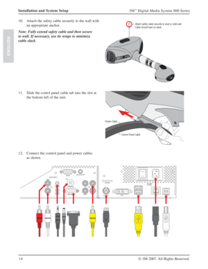 Page 1414
3M™ Digital Media System 800 Series
© 3M 2007. All Rights Reserved.
ENGLISH
Installation and System Setup
10. Attach the safety cable securely to the wall with 
an appropriate anchor.
Note: Fully extend safety cable and then secure 
to wall. If necessary, use tie wraps to minimize 
cable slack.  
Attach safety cable securely to stud or solid wall.
Cable should have no slack.
11. Slide the contol panel cable tab into the slot at 
the bottom left of the unit.
Power Cable
Control Panel Cable
12. Connect...