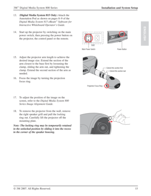 Page 1515 3M
™ Digital Media System 800 Series
© 3M 2007. All Rights Reserved.
ENGLISH
Installation and System Setup
13. (Digital Media System 815 Only) Attach  the 
Annotation Pod as shown on pages 8–9 of the 
Digital Media System 815 eBeam
™ Software for 
Interactive Whiteboard Operator’s Guide.
14. Start up the projector by switching on the main 
power switch, then pressing the power button on 
the projector, the control panel or the remote.
Main Power Switch Power Button
15. Adjust the projector arm length...
