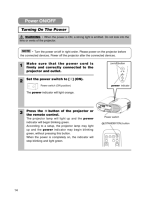 Page 1414
Power ON/OFF
Turning On The Power
WARNING• When the power is ON, a strong light is emitted. Do not look into t\
he
lens or vents of the projector.
• Turn the power on/off in right order. Please power on the projector\
 before
the connected devices. Power off the projector after the connected devic\
es.NOTE
1Make sure that the power cord is
firmly and correctly connected to the
projector and outlet.
2Set the power switch to [ | ] (ON). 
3Press the  button of the projector or
the remote control. 
The...