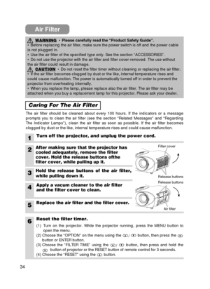 Page 3434
Air Filter
Caring For The Air Filter
The air filter should be cleaned about every 100 hours. If the indicator\
s or a message
prompts you to clean the air filter (see the section “Related Messag\
es” and “Regarding
The Indicator Lamps”), clean the air filter as soon as possible. If \
the air filter becomes
clogged by dust or the like, internal temperature rises and could cause \
malfunction.
1Turn off the projector, and unplug the power cord.
6Reset the filter timer.
WARNING• Please carefully read the...