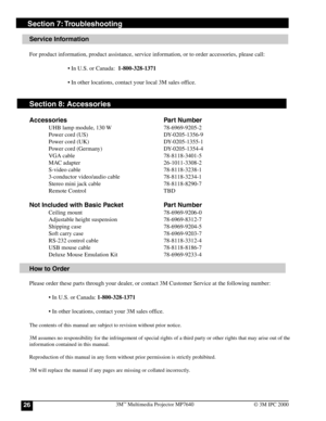 Page 263M™ Multimedia Projector MP764026© 3M IPC 2000
Section 7: Troubleshooting
Service Information
For product information, product assistance, service information, or to order accessories, please call:
• In U.S. or Canada:  1-800-328-1371
• In other locations, contact your local 3M sales office.
Section 8: Accessories
Accessories Part Number
UHB lamp module, 130 W 78-6969-9205-2
Power cord (US) DY-0205-1356-9
Power cord (UK) DY-0205-1355-1
Power cord (Germany) DY-0205-1354-4
VGA cable 78-8118-3401-5
MAC...