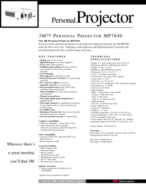 Page 1PersonalProjector
3M™ PERSONALPROJECTORMP7640
KEY FEATURES
•Weighs only 5.5 lbs.(2.5 kg.)
• 800 ANSI  lumens of on-screen brightness
• SVGA (800 x 600) resolution
• Intelligent image scaling technology optimizes 
image quality for XGA, VGA resolution 
and video
•  LCD Technology 
•  Wide angle lens  for ﬂexibility in setup
•  Electronic Keystone Correction  for a square image 
every time
• FCC Class B Certiﬁed  for home use
•  Adjustable Auto  off  to save lamp hours
• Four presentation tools : blank,...