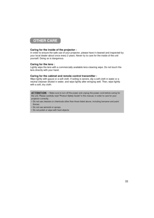 Page 34OTHER CARE
Caring for the inside of the projector :
In order to ensure the safe use of your projector, please have it cleane\
d and inspected by
your local dealer about once every 2 years. Never try to care for the in\
side of the unit
yourself. Doing so is dangerous.
Caring for the lens :
Lightly wipe the lens with a commercially available lens-cleaning wipe. \
Do not touch the
lens directly with your hand.
Caring for the cabinet and remote control transmitter :
Wipe lightly with gauze or a soft cloth....
