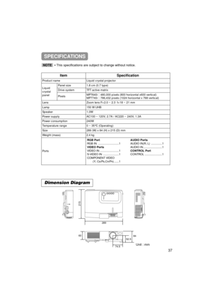 Page 38Dimension Diagram
Unit : mm
28984
52.5
74.5
215
60
ItemSpecification
Product nameLiquid crystal projector
Liquid
crystal
panelPanel size1.8 cm (0.7 type)
Drive systemTFT active matrix
PixelsMP7640i480,000 pixels (800 horizontal x600 vertical)
MP7740i786,432 pixels (1024 horizontal x 768 vertical)
LensZoom lens F=2.0 ~ 2.3  f=18 ~ 21 mm
Lamp150 W UHB
Speaker1.0W
Power supplyAC100 ~ 120V, 2.7A / AC220 ~ 240V, 1.3A
Power consumption240W
Temperature range0 ~ 35°C (Operating)
Size289 (W) x 84 (H) x 215...