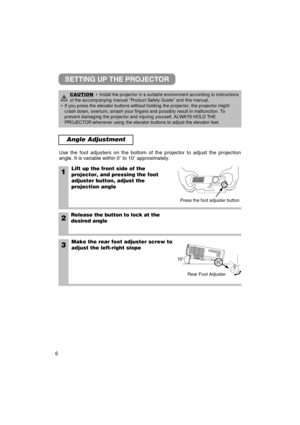 Page 76
Angle Adjustment
1Lift up the front side of the
projector, and pressing the foot
adjuster button, adjust the
projection angle
2Release the button to lock at the
desired angle
3Make the rear foot adjuster screw to
adjust the left-right slope
Use the foot adjusters on the bottom of the projector to adjust the proj\
ection
angle. It is variable within 0
˚ to 10 ˚ approximately.
CAUTION• Install the projector in a suitable environment according to instruction\
s
of the accompanying manual “Product Safety...