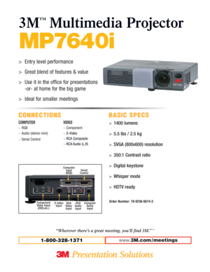 Page 1MP7640i
3M
™
Multimedia Projector
CONNECTIONS BASIC SPECS
COMPUTER
>RGB
>Audio (stereo mini)
>Serial ControlVIDEO
> Component
> S-Video
> RCA Composite
> RCA Audio (L,R)
www.3M.com / meetings1-800-328-1371
>1400 lumens
>5.5 lbs / 2.5 kg
>SVGA (800x600) resolution
>350:1 Contrast ratio
>Digital keystone
>Whisper mode
>HDTV ready
Order Number: 78-9236-6674-3
“Wherever there’s a great meeting, you’ll find 3M.”™
>Entry level performance
>Great blend of features & value
>Use it in the office for...