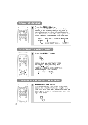 Page 2222
SIGNAL SEARCHING
SELECTING THE ASPECT RATIO
TEMPORARILY BLANKING THE SCREEN
1Press the SEARCH button
When you press the SEARCH button, the projector begins
searching for input signals. If it detects an input signal, the
search will cease and the projector will project the detected
signal. If the projector is unable to find an input signal at any of
its ports, it will return to the state it was in prior to the search.
1Press the ASPECT button
RGB IN 1, RGB IN 2, COMPONENT VIDEO
(HDTV signals : 1125i...