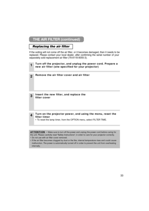 Page 3333
THE AIR FILTER (continued)
Replacing the air filter
If the soiling will not come off the air filter, or it becomes damaged, \
then it needs to be
replaced. Please contact your local dealer, after confirming the serial number of your
separately sold replacement air filter (78-8118-9055-3).
1Turn off the projector, and unplug the power cord. Prepare a
new air filter (one specified for your projector)
2Remove the air filter cover and air filter
4Turn on the projector power, and using the menu, reset the...