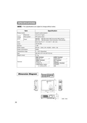 Page 38Unit : mm
ItemSpecification
Product nameLiquid crystal projector
Liquid
crystal
panelPanel size1.8 cm (0.7 type)
Drive systemTFT active matrix
PixelsMP7650480,000 pixels (800 horizontal x600 vertical)
MP7750786,432 pixels (1024 horizontal x 768 vertical)
LensZoom lens F=1.7 ~ 1.9  f=21.7 ~ 26.1 mm
Lamp150 W UHB
Speaker1.0W
Power supplyAC100 ~ 120V, 2.7A / AC220 ~ 240V, 1.3A
Power consumption240W
Temperature range0 ~ 35°C (Operating)
Size295 (W) x 87.5 (H) x237 (D) mm
Weight (mass)2.7 kg
Terminal
RGB...