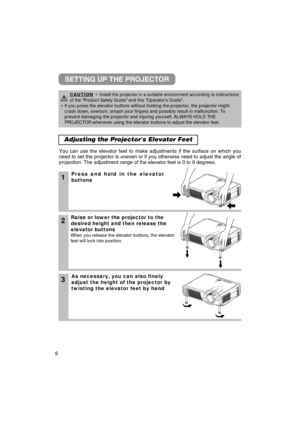 Page 66
Adjusting the Projectors Elevator Feet 
1Press and hold in the elevator
buttons
2Raise or lower the projector to the
desired height and then release the
elevator buttons
When you release the elevator buttons, the elevator
feet will lock into position.
3As necessary, you can also finely
adjust the height of the projector by
twisting the elevator feet by hand
You can use the elevator feet to make adjustments if the surface on whic\
h you
need to set the projector is uneven or if you otherwise need to...