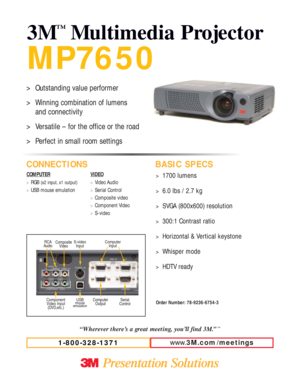 Page 1MP7650
3M
™
Multimedia Projector
CONNECTIONS BASIC SPECS
COMPUTER
>RGB (x2 input, x1 output)
>
USB mouse emulationVIDEO
>Video Audio
>Serial Control
>Composite video
>Component Video 
>S-video
www.3M.com / meetings
1-800-328-1371
>1700 lumens
>6.0 lbs / 2.7 kg
>SVGA (800x600) resolution
>300:1 Contrast ratio
>Horizontal & Vertical keystone
>Whisper mode
>HDTV ready
Order Number: 78-9236-6754-3
“Wherever there’s a great meeting, you’ll find 3M.”™
>Outstanding value performer
>Winning combination of lumens...