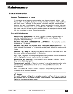 Page 25




Lamp Information
Use and Replacement of Lamp
The projector lamp has a normal operating time of approximately 1200 to 1500 
hours, called the lamp life. During the normal lamp life, the picture will be bright and 
the colors clear. If the lamp is used beyond the normal lamp life, the picture will 
become dark and the colors poor. Always replace lamps with new ones. Using an 
old lamp in the projector could cause a malfunction. When the power is turned on, 
the LAMP indicator will light up red...