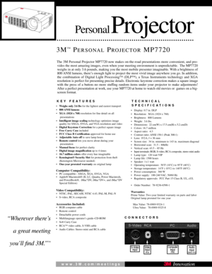 Page 1PersonalProjector
3M™PERSONALPROJECTORMP7720
KEY FEATURES
•Weighs only 3.6 lbs for the lightest and easiest transport  
• 800 ANSI  lumens
• XGA (1024 x 768) resolution for fine detail on all 
presentations 
• Intelligent image scaling  technology optimizes image
quality for SXGA, SVGA, and VGA resolution and video
• Digital Keystone Correction for a perfect square image 
•    Free Carry Case included
• FCC Class B Certification approved for home use  
• Adjustable Auto  off to save lamp hours  
• Remote...