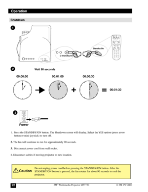 Page 223M™ Multimedia Projector MP773022© 3M IPC 2000
Shutdown
1. Press the STANDBY/ON button. The Shutdown screen will display. Select the YES option (press arrow
button or mini-joystick) to turn off.
2. The fan will continue to run for approximately 90 seconds.
3.Disconnect power cord from wall socket.
4. Disconnect cables if moving projector to new location.
Do not unplug power cord before pressing the STANDBY/ON button. After the
STANDBY/ON button is pressed, the fan rotates for about 90 seconds to cool...
