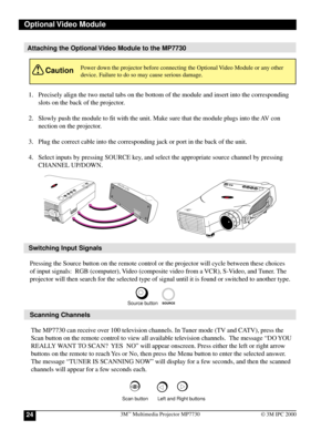 Page 243M™ Multimedia Projector MP773024© 3M IPC 2000
L
o
c
k
MP7630
D
L
PA
 
T
E
X
A
S
 
I
N
S
T
R
U
M
E
N
T
S
 
P
R
O
D
U
C
T
Attaching the Optional Video Module to the MP7730
STANDBY/ONMP7630
M
E
N
U
E
X
IT
1. Precisely align the two metal tabs on the bottom of the module and insert into the corresponding
slots on the back of the projector.
2. Slowly push the module to fit with the unit. Make sure that the module plugs into the AV con
nection on the projector.
3. Plug the correct cable into the corresponding...