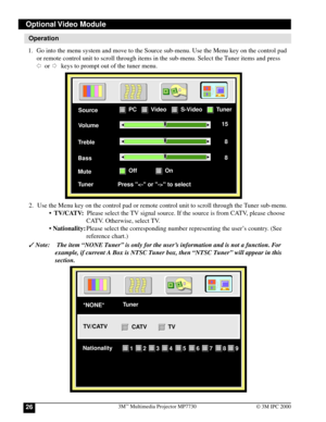 Page 263M™ Multimedia Projector MP773026© 3M IPC 2000
Operation
1. Go into the menu system and move to the Source sub-menu. Use the Menu key on the control pad
or remote control unit to scroll through items in the sub-menu. Select the Tuner items and press
     or       keys to prompt out of the tuner menu.
Optional Video  Module
Volume Source
15
Treble8
Bass8
Mute
Tuner               Press  to select
PCVideo
OffOn
S-VideoTuner
}
2. Use the Menu key on the control pad or remote control unit to scroll through...