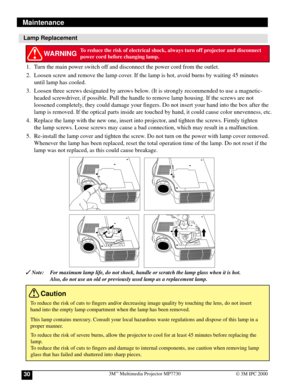 Page 303M™ Multimedia Projector MP773030© 3M IPC 2000
Lamp Replacement
 Note: For maximum lamp life, do not shock, handle or scratch the lamp glass when it is hot.
Also, do not use an old or previously used lamp as a replacement lamp.
WARNINGTo reduce the risk of electrical shock, always turn off projector and disconnect
power cord before changing lamp.
To reduce the risk of severe burns, allow the projector to cool for at least 45 minutes before replacing the
lamp.
To reduce the risk of cuts to fingers and...