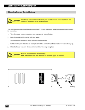 Page 123M™ Multimedia Projector MP764012© 3M IPC 2000
Changing Remote Control Battery
This remote control transmitter uses a lithium battery located in a sliding holder inserted into the bottom of
the transmitter.
1. Turn the remote control transmitter over to access the battery holder.
2. Push the smaller tab inward as indicated below.
3. Slide the battery holder out of the bottom of the transmitter.
4. Lift the battery out of the holder and replace with the new battery. Make sure the “+” side is facing up.
5....