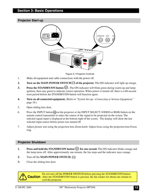 Page 13133M™ Multimedia Projector MP7640
© 3M IPC 2000
1. Press and hold the STANDBY/ON button        for one second. The ON indicator blinks orange and
the lamp turns off. After approximately one minute, the fan stops and the indicator stays orange.
2.Turn off the MAIN POWER SWITCH.
3.Close the sliding lens door.
Caution
Projector Start-up
Section 3: Basic Operations
Figure 3.1 Projector Controls
1. Make all equipment and cable connections with the power off.
2. Turn on the MAIN POWER SWITCH       of the...