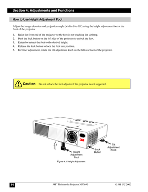 Page 143M™ Multimedia Projector MP764014© 3M IPC 2000
How to Use Height Adjustment Foot
Section 4: Adjustments and Functions
Adjust the image elevation and projection angle (within 0 to 10°) using the height adjustment foot at the
front of the projector.
1. Raise the front end of the projector so the foot is not touching the tabletop.
2. Push the lock button on the left side of the projector to unlock the foot.
3. Extend or retract the foot to the desired height.
4. Release the lock button to lock the foot into...