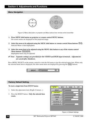 Page 163M™ Multimedia Projector MP764016© 3M IPC 2000
Section 4: Adjustments and Functions
Menu Navigation
Factory Default Setting:
To reset a single item from SETUP menu:
1. Select the adjustment item (Bright, Contrast...).
2. Press the RESET button.  Only the selected item
resets. 1. Press MENU disk button on projector or remote control MENU buttons.
On-screen menus are displayed on the projected image.
2. Select the menu to be adjusted using the MENU disk button or remote control Menu buttons           ....