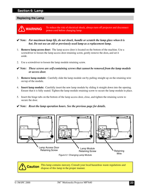 Page 23233M™ Multimedia Projector MP7640
© 3M IPC 2000
Replacing the Lamp
WARNING
✔ Note: For maximum lamp life, do not shock, handle or scratch the lamp glass when it is
hot. Do not use an old or previously used lamp as a replacement lamp.
1.Remove lamp access door:  The lamp access door is located on the bottom of the machine. Use a
screwdriver to loosen the lamp access door retaining screw, gently remove the door, and set it
aside.
2. Use a screwdriver to loosen the lamp module retaining screw.
✔ Note: These...