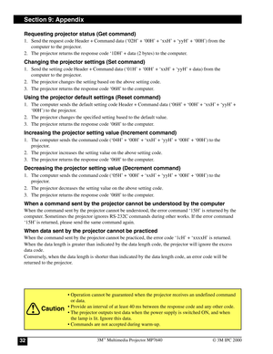 Page 323M™ Multimedia Projector MP764032© 3M IPC 2000
Section 9: Appendix
Requesting projector status (Get command)
1. Send the request code Header + Command data (‘02H’ + ‘00H’ + ‘xxH’ + ‘yyH’ + ‘00H’) from the
computer to the projector.
2. The projector returns the response code ‘1DH’ + data (2 bytes) to the computer.
Changing the projector settings (Set command)
1. Send the setting code Header + Command data (‘01H’ + ‘00H’ + ‘xxH’ + ‘yyH’ + data) from the
computer to the projector.
2. The projector changes...